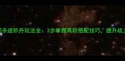 手游三国杀进阶丹玩法全3步掌握高阶搭配技巧提升战力50