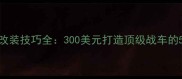极品飞车19改装技巧全300美元打造顶级战车的5大核心法则