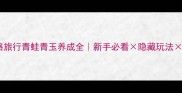 保姆级攻略旅行青蛙青玉养成全新手必看隐藏玩法爆肝技巧