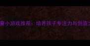 最全单机儿童小游戏推荐培养孩子专注力与创造力必备攻略
