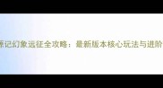 桃花源记幻象远征全攻略最新版本核心玩法与进阶技巧