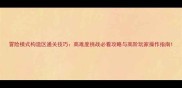 冒险模式构造区通关技巧高难度挑战必看攻略与高阶玩家操作指南