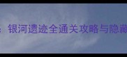 剑灵银河遗迹全通关攻略与隐藏技巧