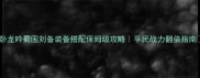 卧龙吟蜀国刘备装备搭配保姆级攻略平民战力翻倍指南