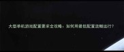 大型单机游戏配置要求全攻略如何用最低配置流畅运行